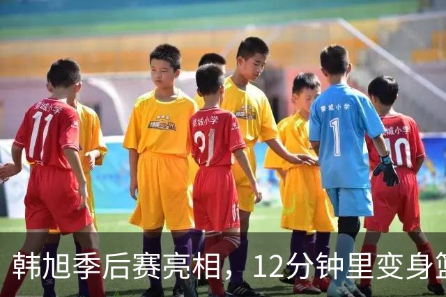 韩旭季后赛亮相，12分钟里变身篮球超级英雄！